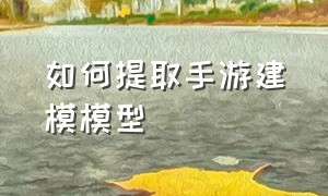 如何提取手游建模模型（游戏人物建模用什么软件提取）