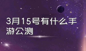 3月15号有什么手游公测（今日开始公测的手游有哪些）