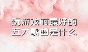 玩游戏时最好的五大歌曲是什么（游戏中最好听的歌曲有哪些）