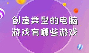 创造类型的电脑游戏有哪些游戏（电脑游戏建设类的游戏都有哪些）