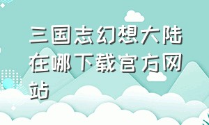 三国志幻想大陆在哪下载官方网站（幻想大陆三国志渠道服怎么下载）