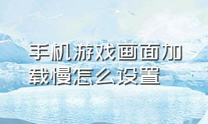 手机游戏画面加载慢怎么设置（手机加载游戏资源很慢怎么回事）