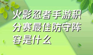 火影忍者手游积分赛最佳防守阵容是什么（火影忍者手游积分赛阵容推荐大全）