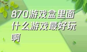 870游戏盒里面什么游戏最好玩啊（870游戏最新版该怎么玩）