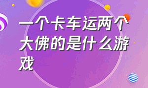 一个卡车运两个大佛的是什么游戏（卡车拉一尊大佛的视频）