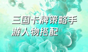 三国卡牌策略手游人物搭配（三国卡牌变态版手游阵容搭配攻略）