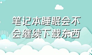 笔记本睡眠会不会继续下载东西（笔记本睡眠的时候会继续下载）