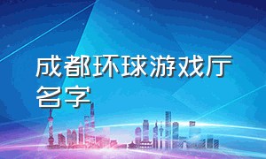 成都环球游戏厅名字（成都环球中心游戏厅）