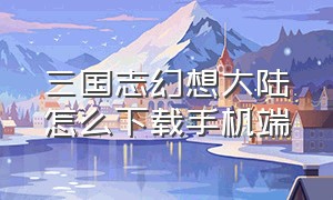 三国志幻想大陆怎么下载手机端（三国志幻想大陆下载官方正版）