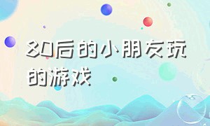 80后的小朋友玩的游戏（80后的小朋友玩的游戏叫什么）