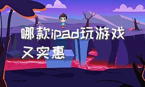 哪款ipad玩游戏又实惠（哪一款ipad适合打游戏又便宜）