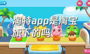 淘特app是淘宝旗下的吗（淘特app官方免费下载淘宝）