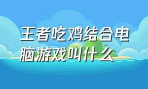 王者吃鸡结合电脑游戏叫什么（吃鸡和王者合体的游戏叫什么名字）