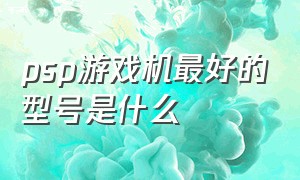 psp游戏机最好的型号是什么（psp游戏机品牌推荐排行榜前十名）