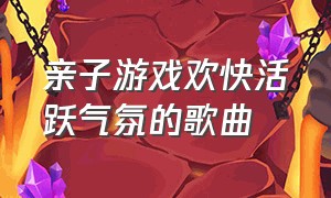 亲子游戏欢快活跃气氛的歌曲