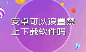 安卓可以设置禁止下载软件吗（安卓手机怎么禁止下载任何软件）