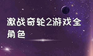 激战奇轮2游戏全角色（激战奇轮2游戏全角色解锁）