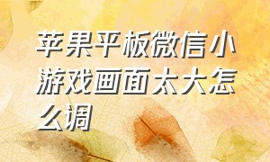 苹果平板微信小游戏画面太大怎么调（苹果玩游戏微信小窗口怎么调出来）