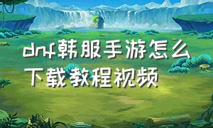 dnf韩服手游怎么下载教程视频（dnf手游韩服下载方法教程最新）