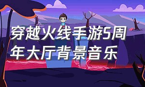 穿越火线手游5周年大厅背景音乐（穿越火线手游界面背景音乐）