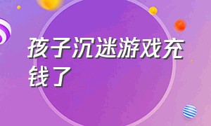 孩子沉迷游戏充钱了（孩子充钱玩游戏怎么要回来钱）