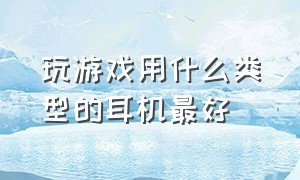 玩游戏用什么类型的耳机最好（打游戏用什么入耳耳机最好）