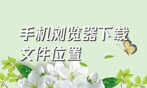 手机浏览器下载文件位置（手机浏览器下载app）