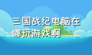 三国战纪电脑在哪玩游戏啊（三国战纪怎么在电脑上用摇杆玩）