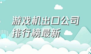 游戏机出口公司排行榜最新（游戏机出口需要注意什么）