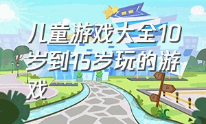 儿童游戏大全10岁到15岁玩的游戏（儿童游戏大全8-10岁三人玩）