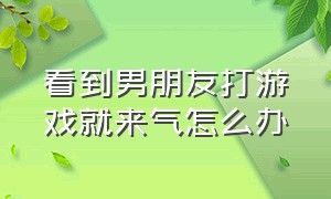 看到男朋友打游戏就来气怎么办（看到男朋友打游戏就来气怎么办呀）