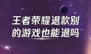 王者荣耀退款别的游戏也能退吗（王者荣耀退款是退所有的游戏吗）