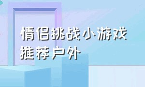 情侣挑战小游戏推荐户外（情侣挑战小游戏推荐户外玩）