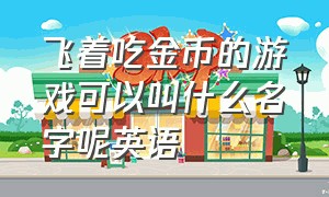 飞着吃金币的游戏可以叫什么名字呢英语（飞着吃金币的游戏可以叫什么名字呢英语怎么说）