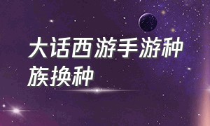 大话西游手游种族换种（大话西游手游官方官网）