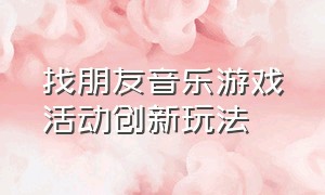 找朋友音乐游戏活动创新玩法（找朋友音乐游戏幼儿园中班完整版）