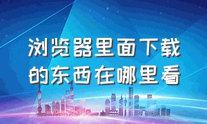 浏览器里面下载的东西在哪里看（浏览器下载的东西是放在哪里的）