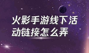 火影手游线下活动链接怎么弄（火影手游线下活动链接怎么弄出来）