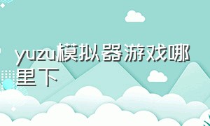 yuzu模拟器游戏哪里下（yuzu模拟器下载游戏免费吗）