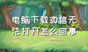 电脑下载微信无法打开怎么回事（电脑下载微信失败怎么解决）