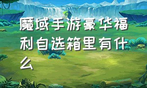 魔域手游豪华福利自选箱里有什么