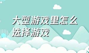 大型游戏里怎么选择游戏（怎样通过游戏画面来找游戏）