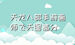 天龙八部手游画师飞天图高分（天龙八部手游画师高分图详细）