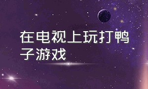 在电视上玩打鸭子游戏（打鸭子的游戏在哪里下载）