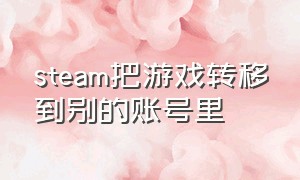 steam把游戏转移到别的账号里（steam把游戏转移到别的账号里面）