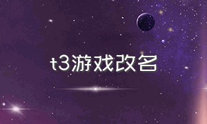 t3游戏改名（t3游戏最新版在哪下）