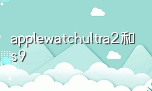 applewatchultra2和s9（apple watch ultra 2对比s9）