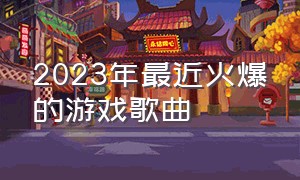 2023年最近火爆的游戏歌曲（2024最近很火的游戏音乐）