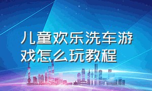 儿童欢乐洗车游戏怎么玩教程