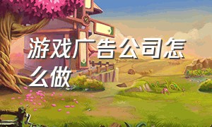 游戏广告公司怎么做（游戏公司怎么对接大广告商）